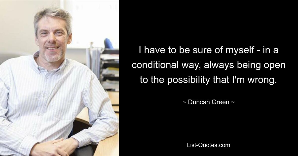 I have to be sure of myself - in a conditional way, always being open to the possibility that I'm wrong. — © Duncan Green