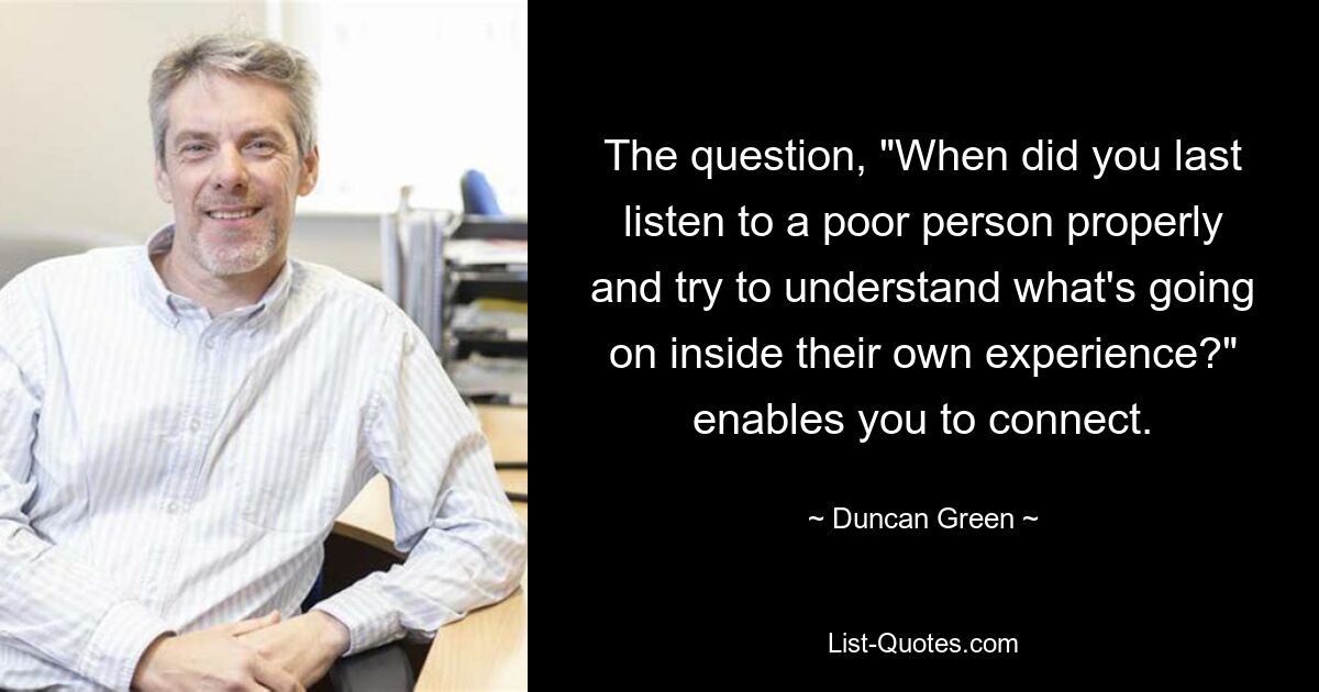 The question, "When did you last listen to a poor person properly and try to understand what's going on inside their own experience?" enables you to connect. — © Duncan Green