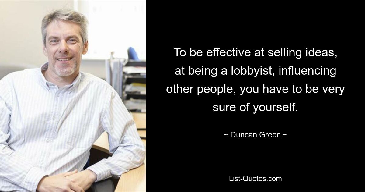 To be effective at selling ideas, at being a lobbyist, influencing other people, you have to be very sure of yourself. — © Duncan Green