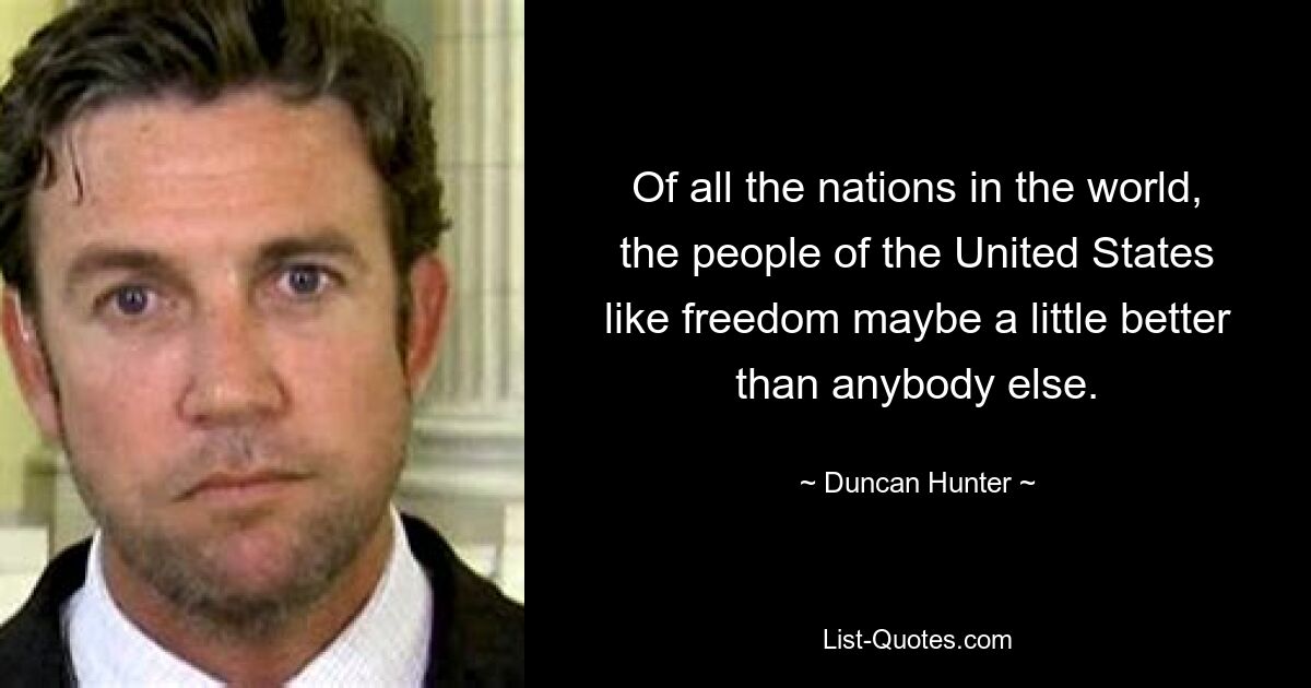 Of all the nations in the world, the people of the United States like freedom maybe a little better than anybody else. — © Duncan Hunter