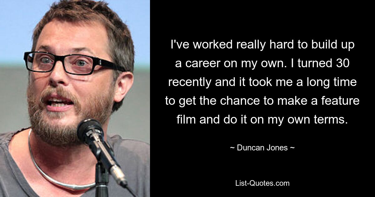 I've worked really hard to build up a career on my own. I turned 30 recently and it took me a long time to get the chance to make a feature film and do it on my own terms. — © Duncan Jones