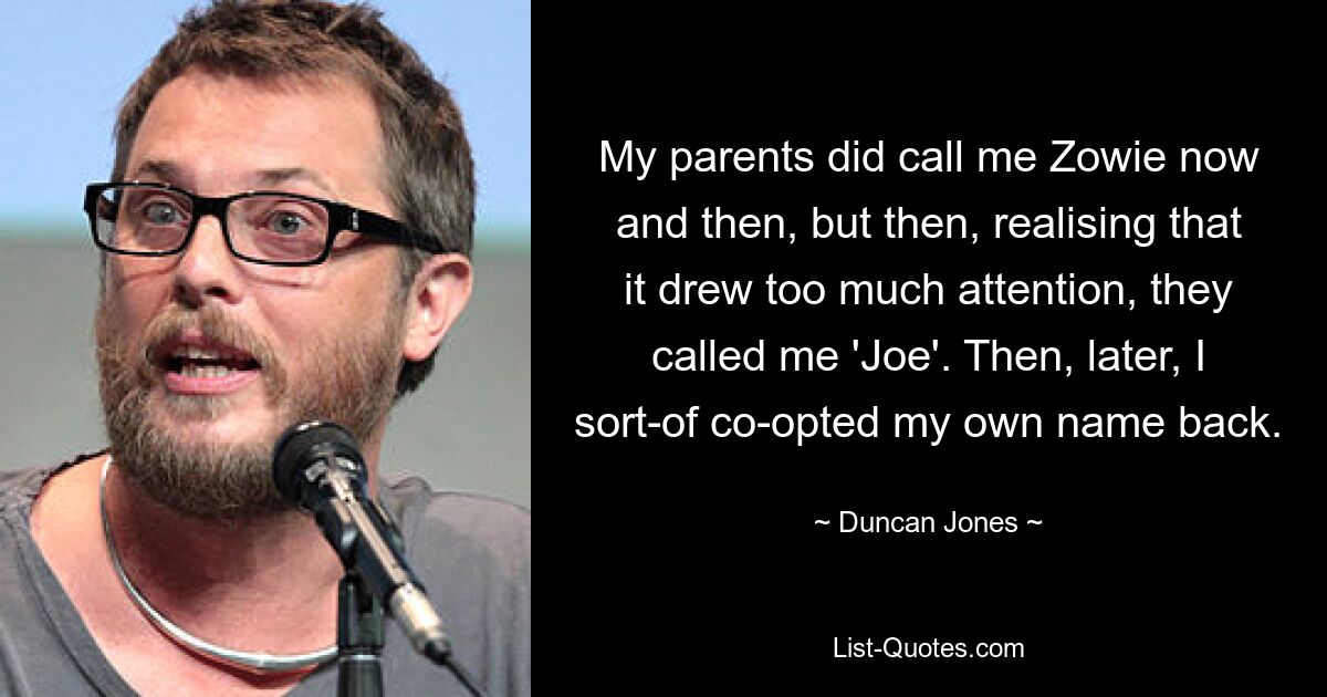 My parents did call me Zowie now and then, but then, realising that it drew too much attention, they called me 'Joe'. Then, later, I sort-of co-opted my own name back. — © Duncan Jones