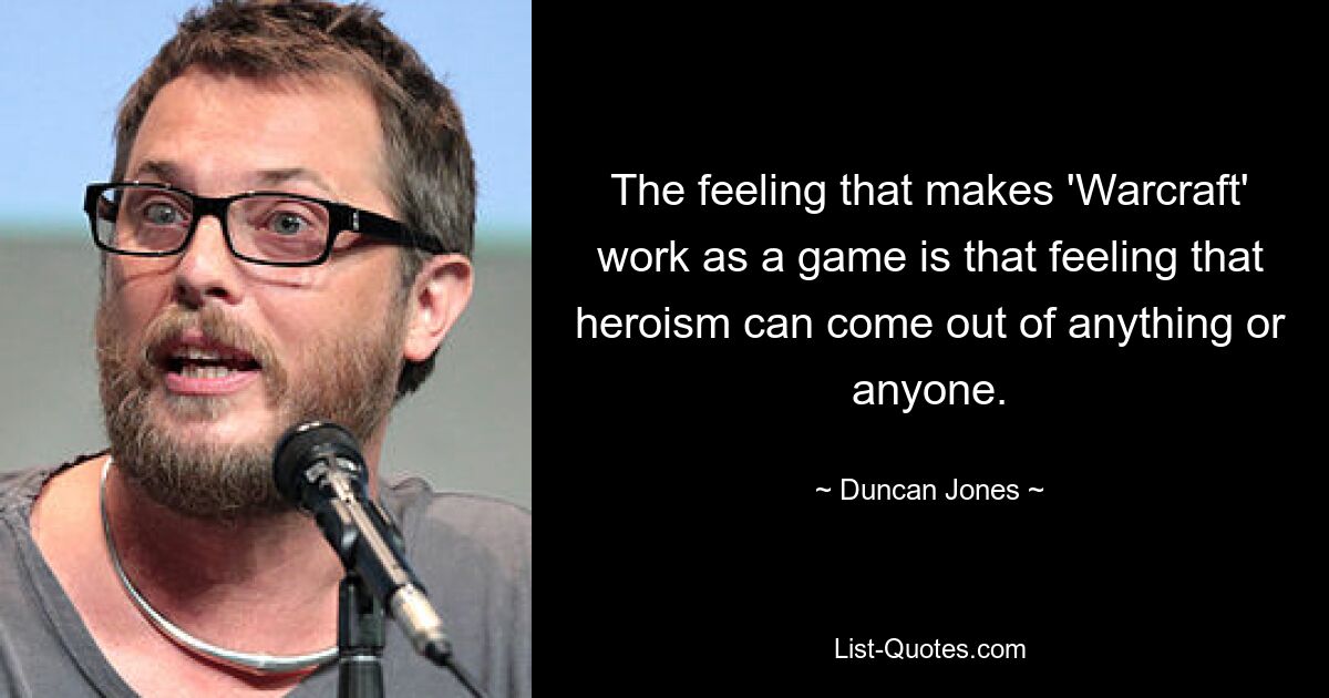 The feeling that makes 'Warcraft' work as a game is that feeling that heroism can come out of anything or anyone. — © Duncan Jones