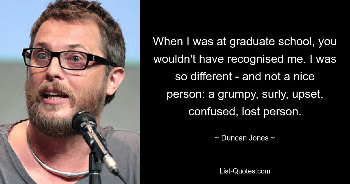 When I was at graduate school, you wouldn't have recognised me. I was so different - and not a nice person: a grumpy, surly, upset, confused, lost person. — © Duncan Jones