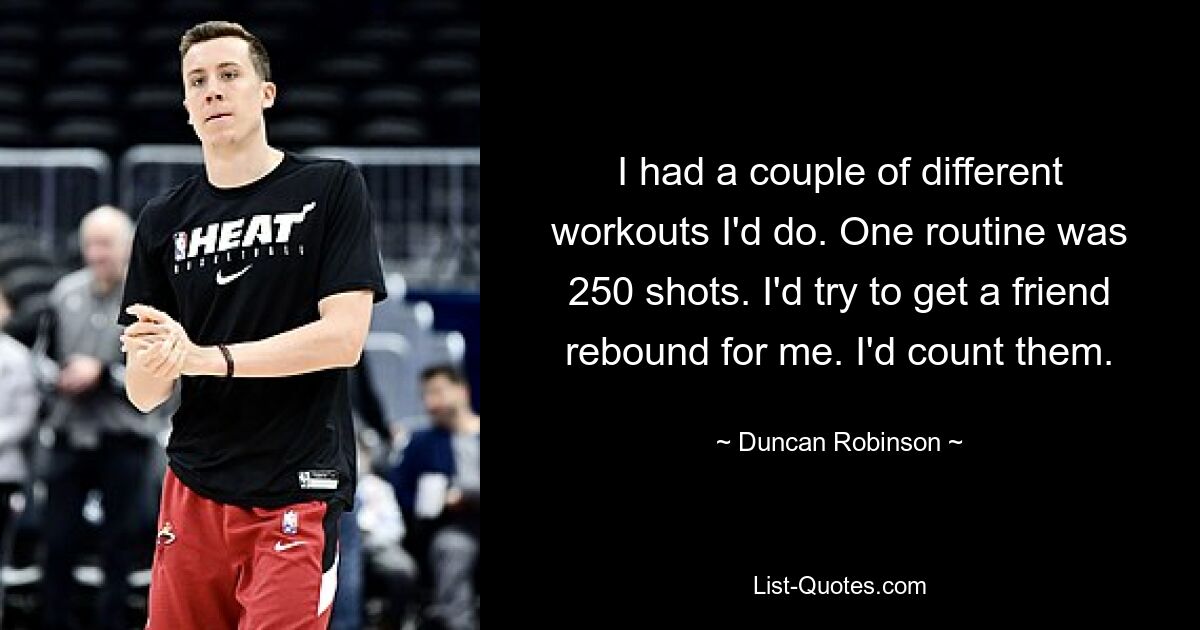 I had a couple of different workouts I'd do. One routine was 250 shots. I'd try to get a friend rebound for me. I'd count them. — © Duncan Robinson