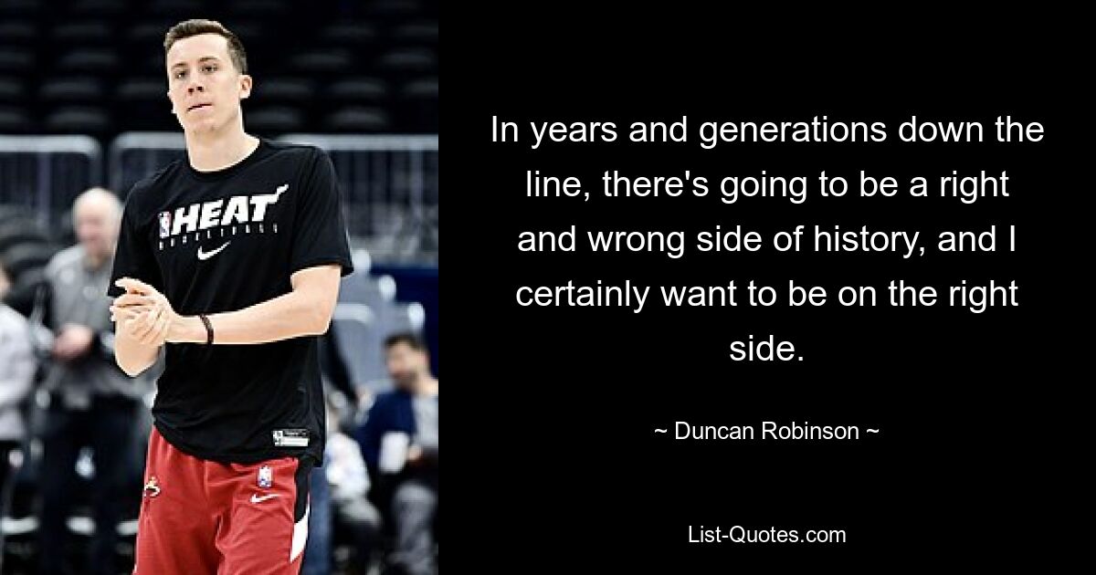 In years and generations down the line, there's going to be a right and wrong side of history, and I certainly want to be on the right side. — © Duncan Robinson