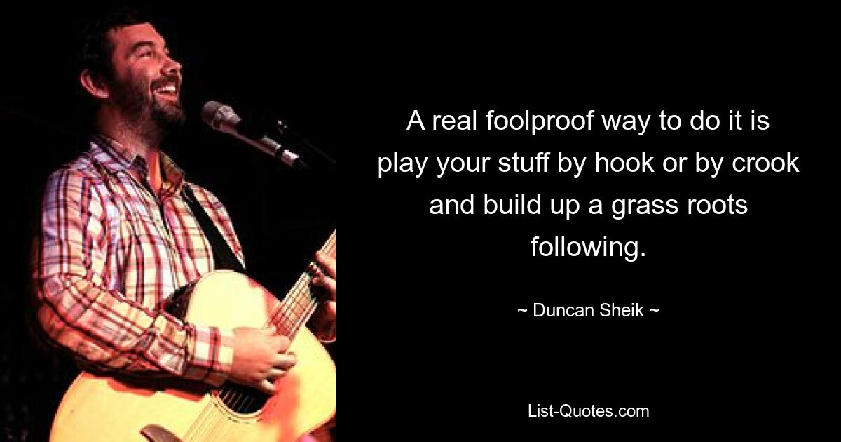 A real foolproof way to do it is play your stuff by hook or by crook and build up a grass roots following. — © Duncan Sheik