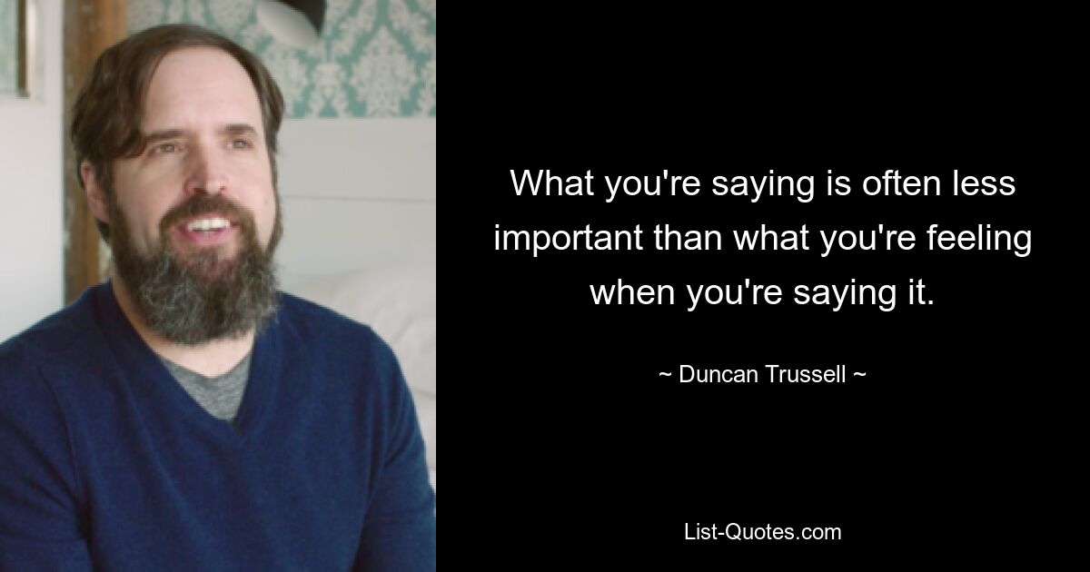 What you're saying is often less important than what you're feeling when you're saying it. — © Duncan Trussell