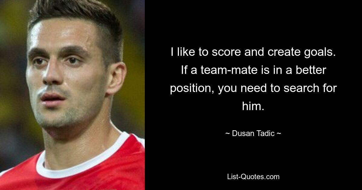 I like to score and create goals. If a team-mate is in a better position, you need to search for him. — © Dusan Tadic