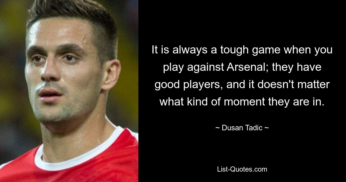 It is always a tough game when you play against Arsenal; they have good players, and it doesn't matter what kind of moment they are in. — © Dusan Tadic