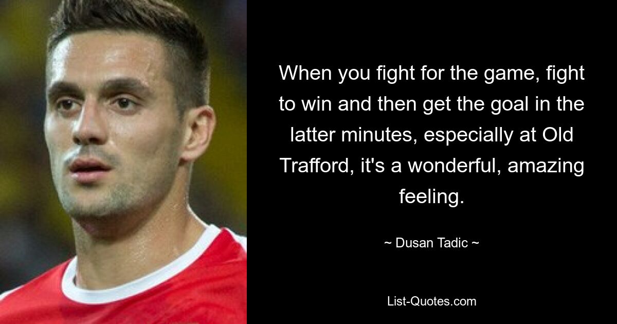 When you fight for the game, fight to win and then get the goal in the latter minutes, especially at Old Trafford, it's a wonderful, amazing feeling. — © Dusan Tadic