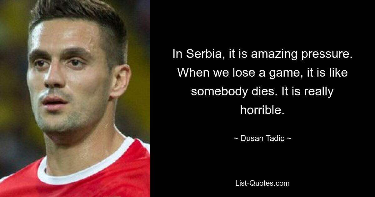 In Serbia, it is amazing pressure. When we lose a game, it is like somebody dies. It is really horrible. — © Dusan Tadic