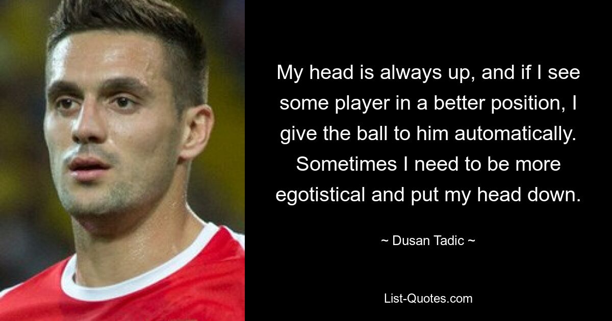 My head is always up, and if I see some player in a better position, I give the ball to him automatically. Sometimes I need to be more egotistical and put my head down. — © Dusan Tadic