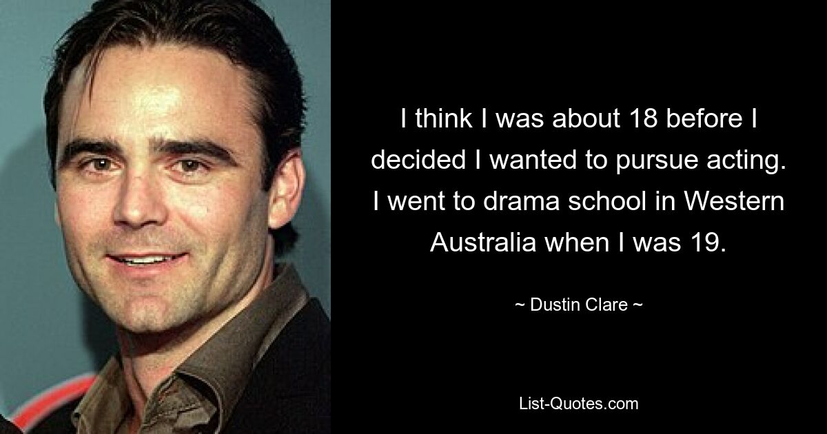 I think I was about 18 before I decided I wanted to pursue acting. I went to drama school in Western Australia when I was 19. — © Dustin Clare