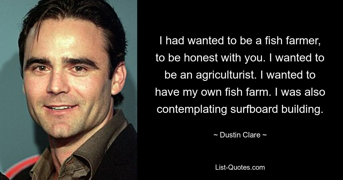 I had wanted to be a fish farmer, to be honest with you. I wanted to be an agriculturist. I wanted to have my own fish farm. I was also contemplating surfboard building. — © Dustin Clare