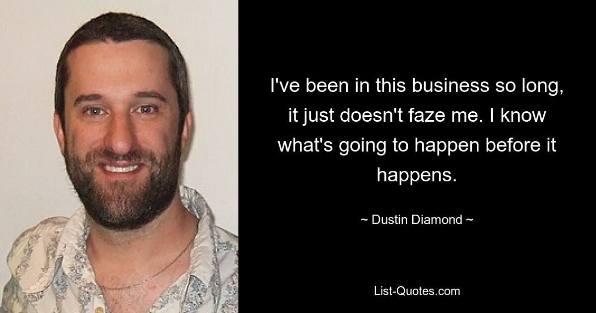 I've been in this business so long, it just doesn't faze me. I know what's going to happen before it happens. — © Dustin Diamond