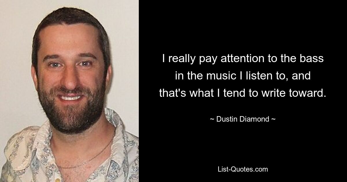 I really pay attention to the bass in the music I listen to, and that's what I tend to write toward. — © Dustin Diamond