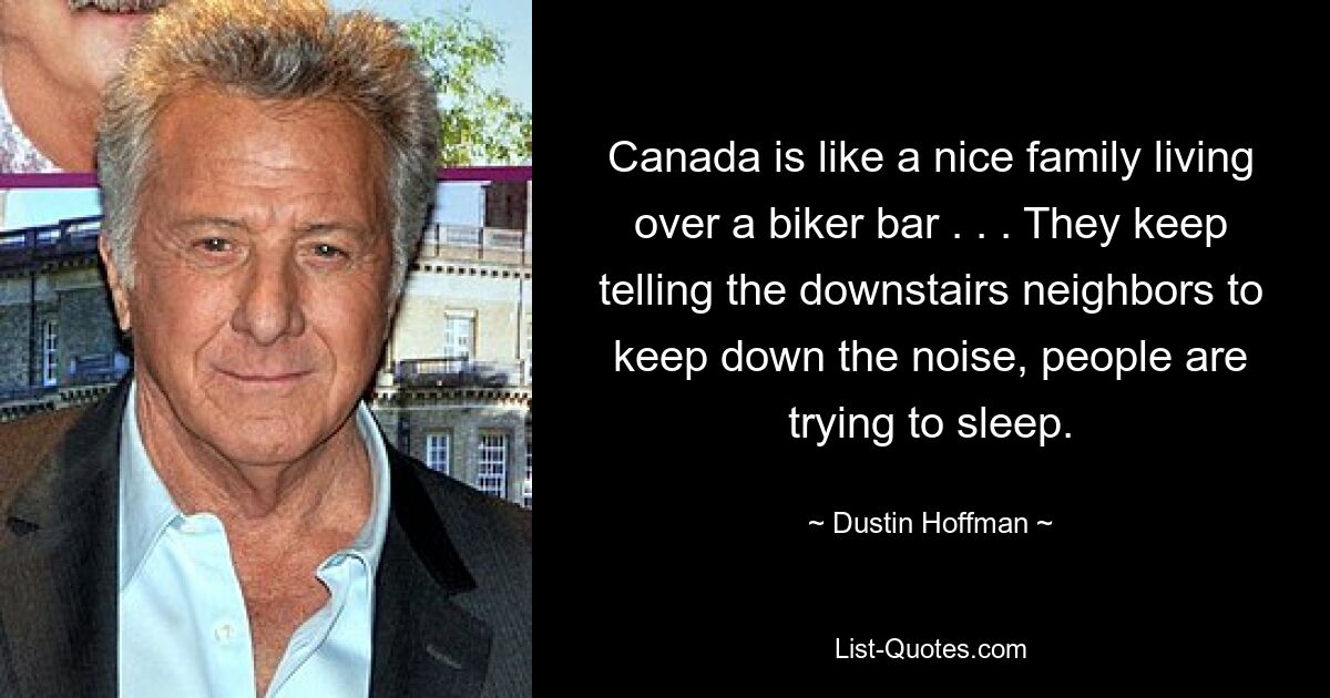 Canada is like a nice family living over a biker bar . . . They keep telling the downstairs neighbors to keep down the noise, people are trying to sleep. — © Dustin Hoffman