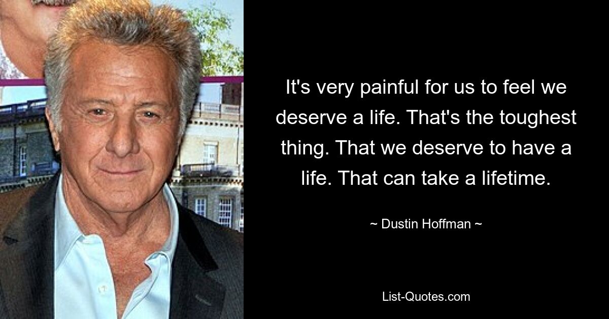 It's very painful for us to feel we deserve a life. That's the toughest thing. That we deserve to have a life. That can take a lifetime. — © Dustin Hoffman