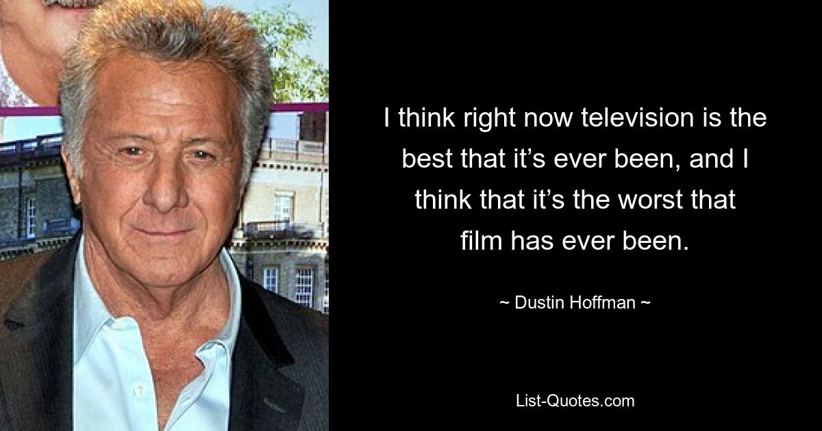 I think right now television is the best that it’s ever been, and I think that it’s the worst that film has ever been. — © Dustin Hoffman