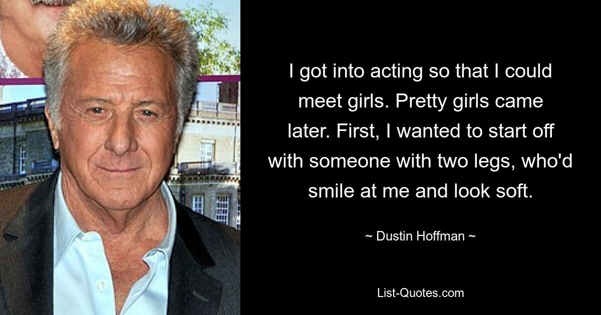 I got into acting so that I could meet girls. Pretty girls came later. First, I wanted to start off with someone with two legs, who'd smile at me and look soft. — © Dustin Hoffman