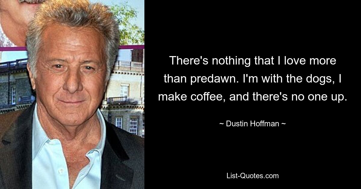 There's nothing that I love more than predawn. I'm with the dogs, I make coffee, and there's no one up. — © Dustin Hoffman