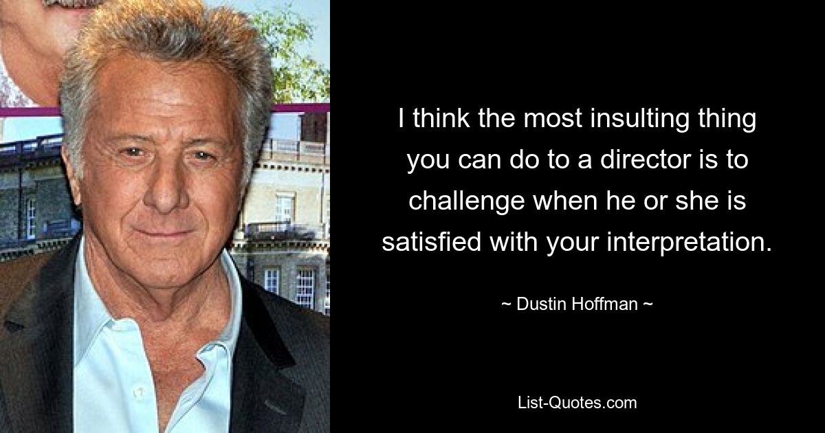 I think the most insulting thing you can do to a director is to challenge when he or she is satisfied with your interpretation. — © Dustin Hoffman