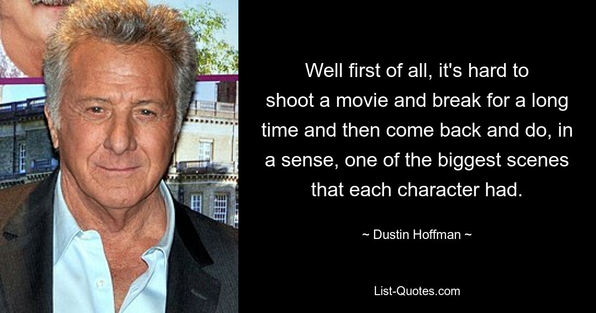 Well first of all, it's hard to shoot a movie and break for a long time and then come back and do, in a sense, one of the biggest scenes that each character had. — © Dustin Hoffman