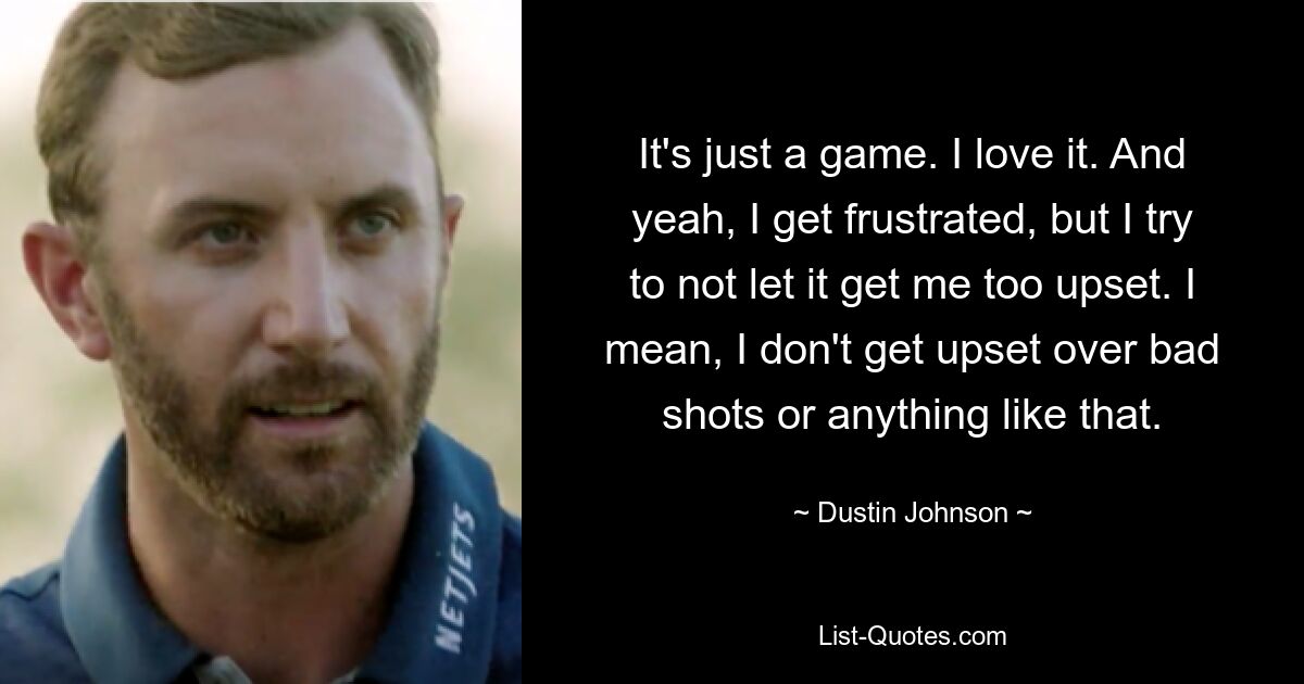 It's just a game. I love it. And yeah, I get frustrated, but I try to not let it get me too upset. I mean, I don't get upset over bad shots or anything like that. — © Dustin Johnson