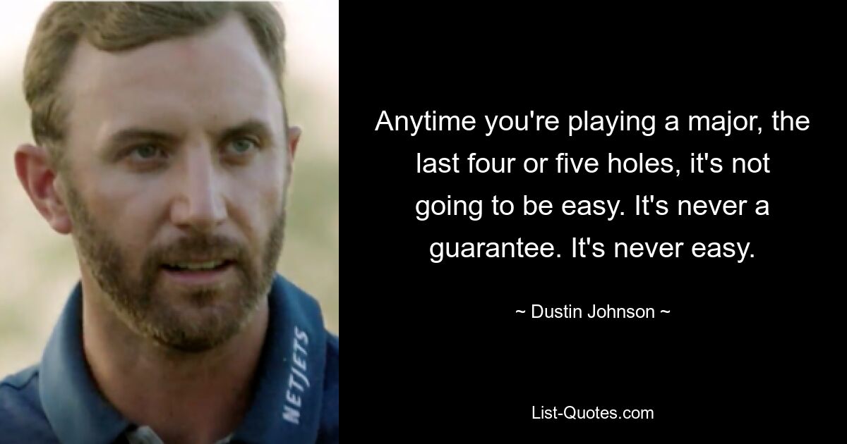 Anytime you're playing a major, the last four or five holes, it's not going to be easy. It's never a guarantee. It's never easy. — © Dustin Johnson