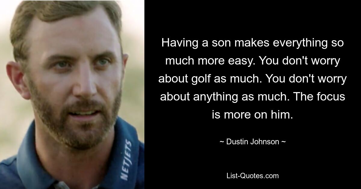 Having a son makes everything so much more easy. You don't worry about golf as much. You don't worry about anything as much. The focus is more on him. — © Dustin Johnson