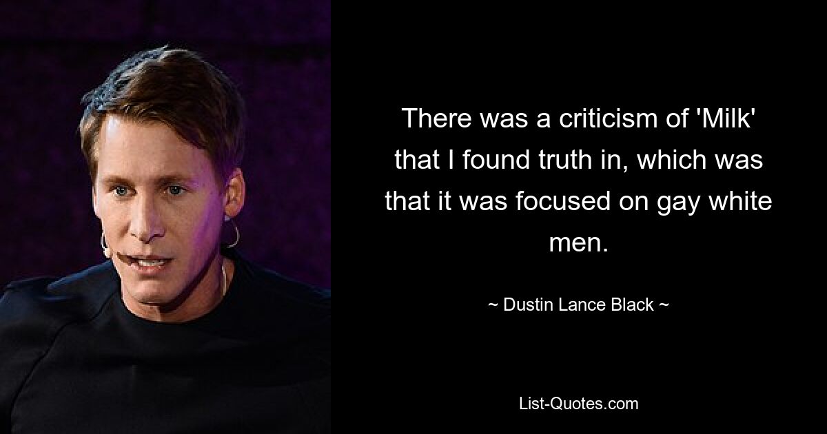 There was a criticism of 'Milk' that I found truth in, which was that it was focused on gay white men. — © Dustin Lance Black