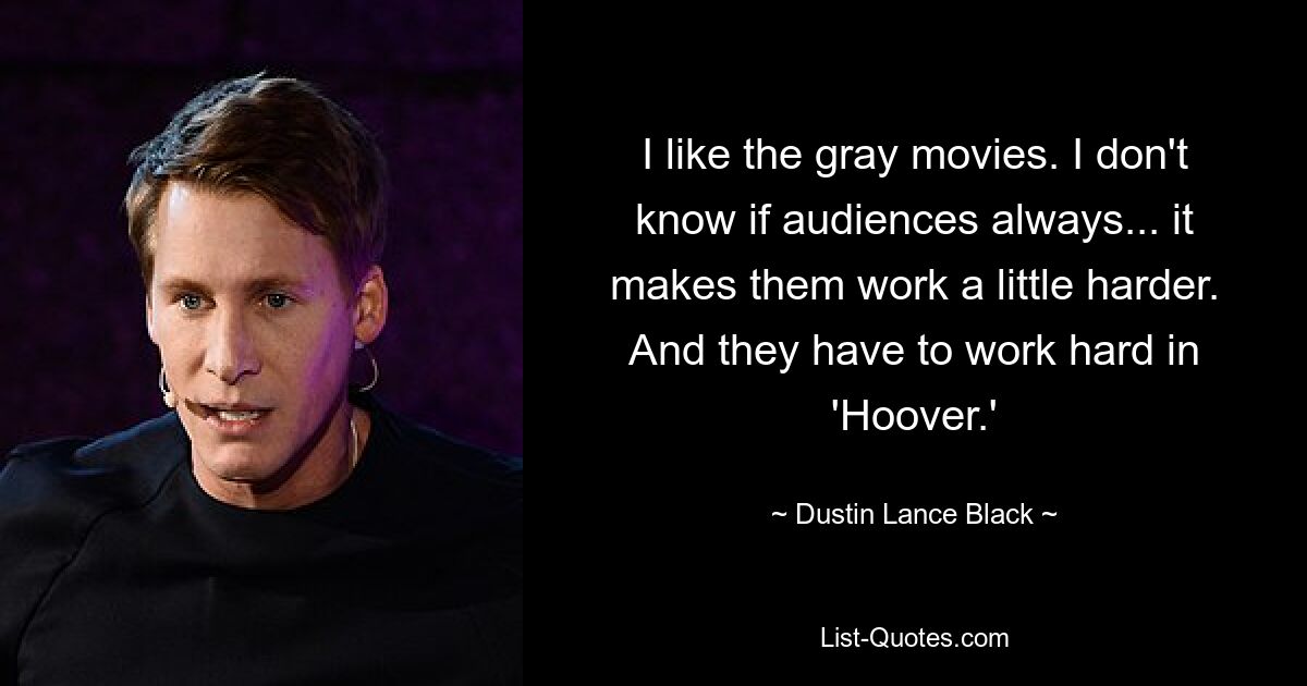 I like the gray movies. I don't know if audiences always... it makes them work a little harder. And they have to work hard in 'Hoover.' — © Dustin Lance Black