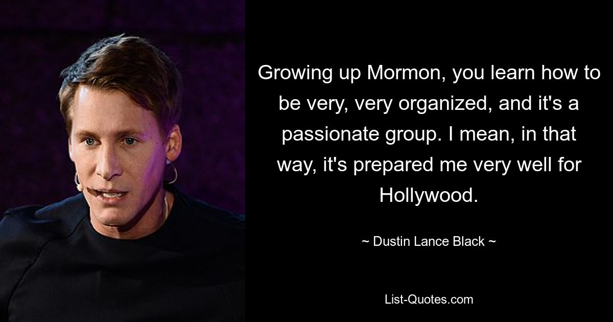 Growing up Mormon, you learn how to be very, very organized, and it's a passionate group. I mean, in that way, it's prepared me very well for Hollywood. — © Dustin Lance Black