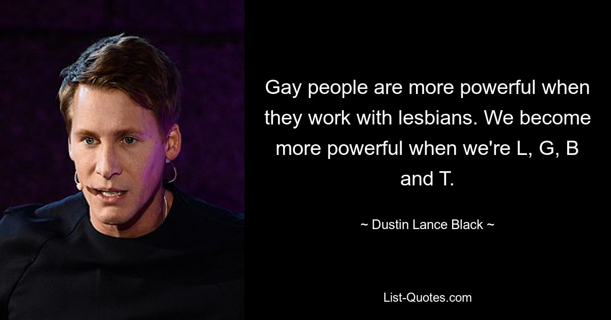 Gay people are more powerful when they work with lesbians. We become more powerful when we're L, G, B and T. — © Dustin Lance Black