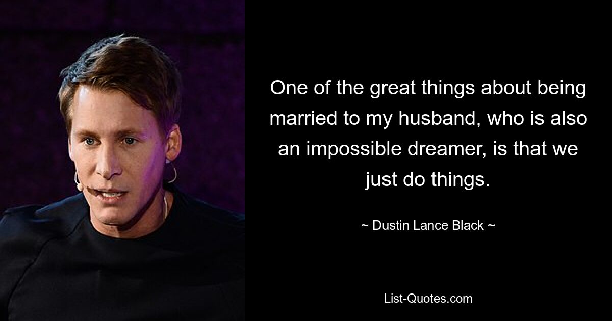 One of the great things about being married to my husband, who is also an impossible dreamer, is that we just do things. — © Dustin Lance Black