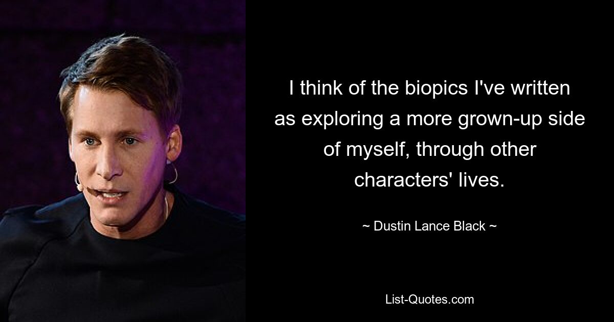 I think of the biopics I've written as exploring a more grown-up side of myself, through other characters' lives. — © Dustin Lance Black