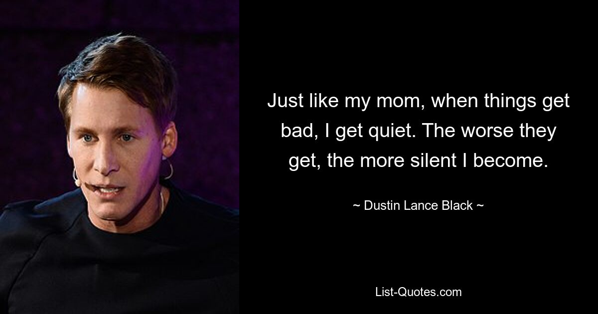 Just like my mom, when things get bad, I get quiet. The worse they get, the more silent I become. — © Dustin Lance Black