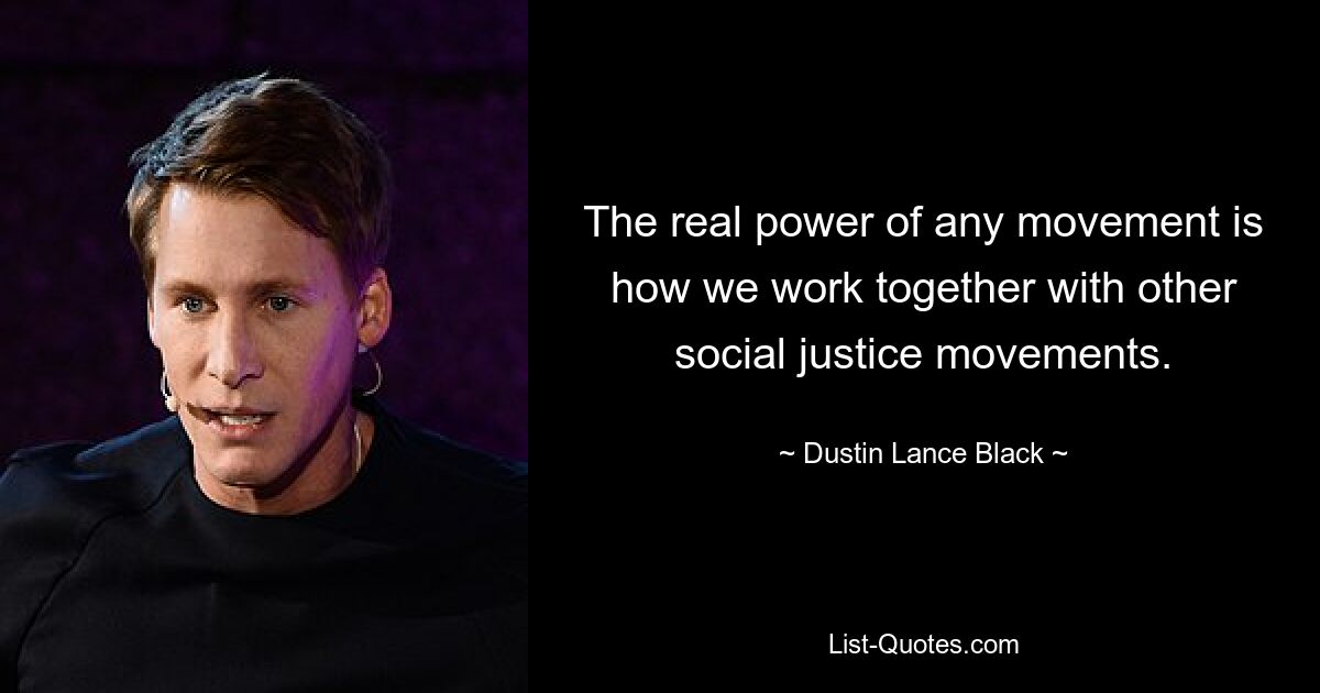 The real power of any movement is how we work together with other social justice movements. — © Dustin Lance Black