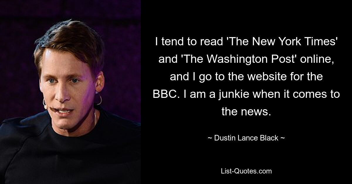 I tend to read 'The New York Times' and 'The Washington Post' online, and I go to the website for the BBC. I am a junkie when it comes to the news. — © Dustin Lance Black