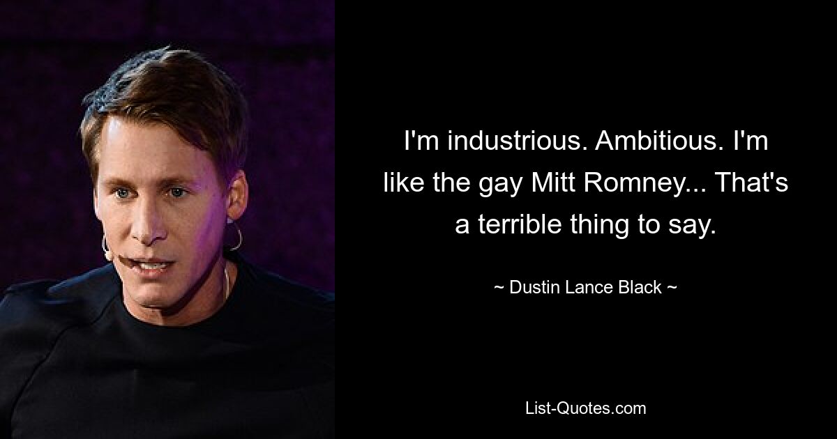 I'm industrious. Ambitious. I'm like the gay Mitt Romney... That's a terrible thing to say. — © Dustin Lance Black