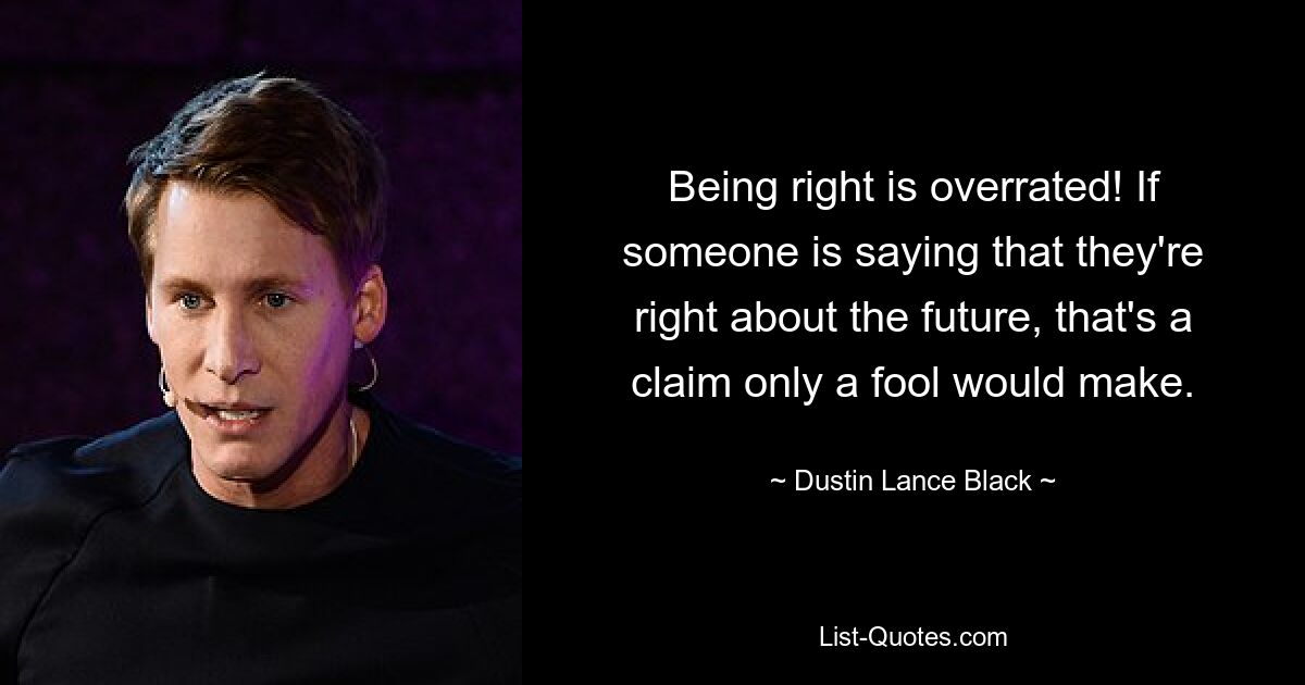 Being right is overrated! If someone is saying that they're right about the future, that's a claim only a fool would make. — © Dustin Lance Black