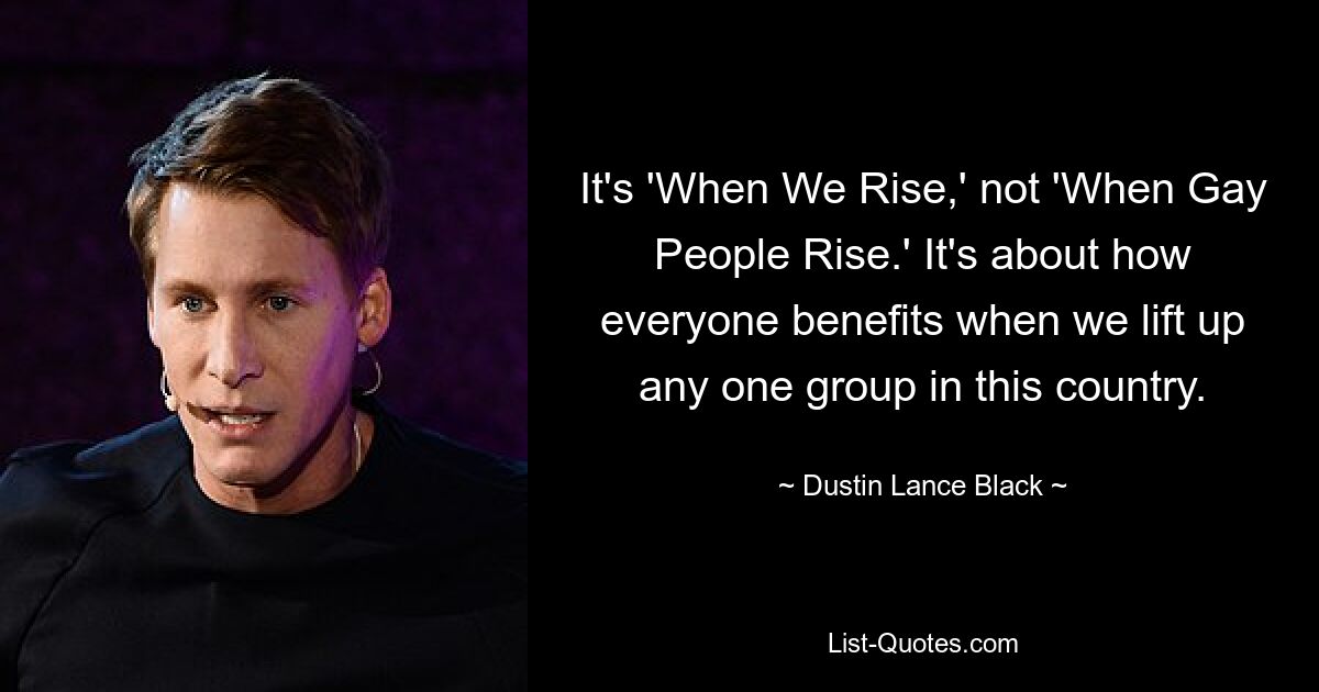 It's 'When We Rise,' not 'When Gay People Rise.' It's about how everyone benefits when we lift up any one group in this country. — © Dustin Lance Black