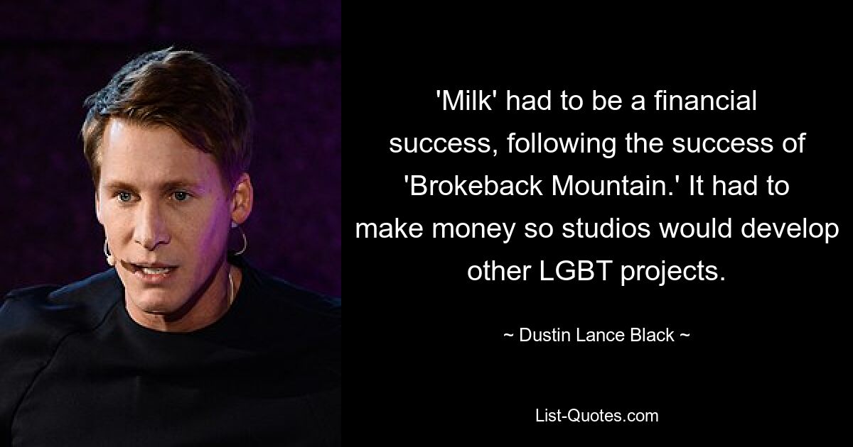 'Milk' had to be a financial success, following the success of 'Brokeback Mountain.' It had to make money so studios would develop other LGBT projects. — © Dustin Lance Black