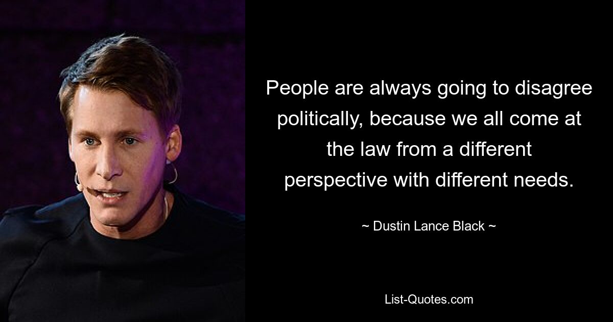 People are always going to disagree politically, because we all come at the law from a different perspective with different needs. — © Dustin Lance Black