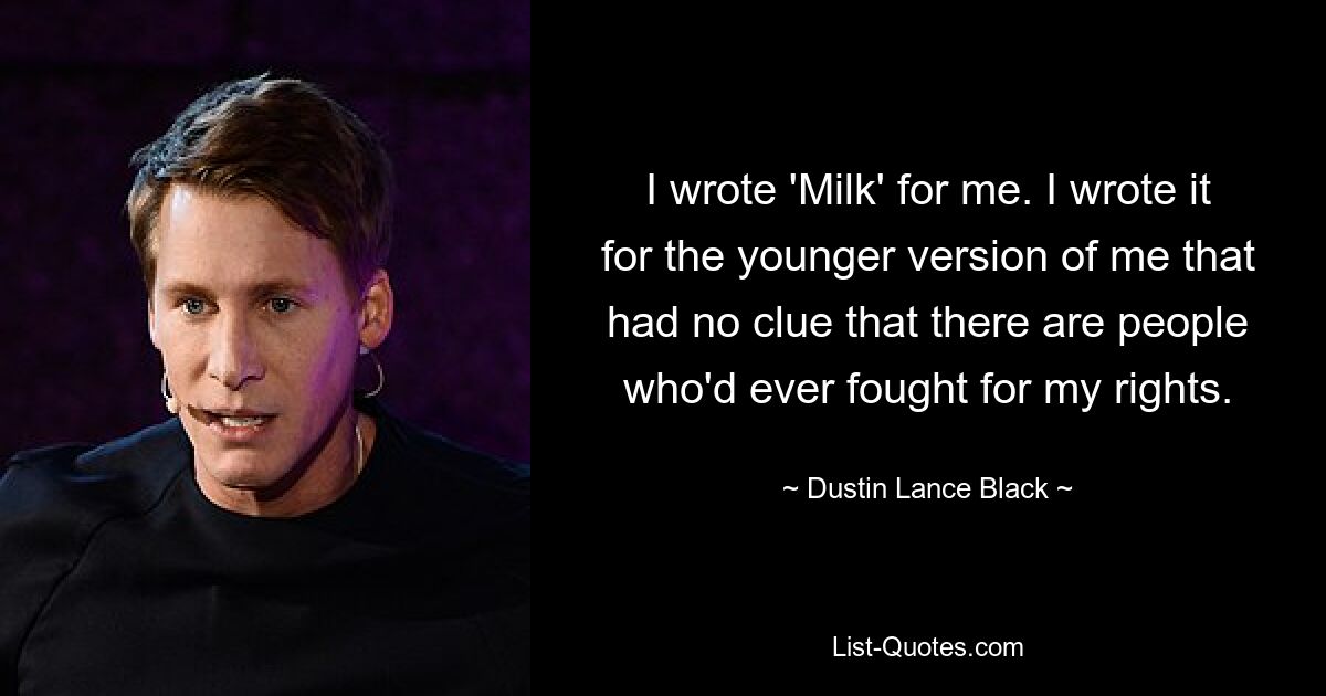 I wrote 'Milk' for me. I wrote it for the younger version of me that had no clue that there are people who'd ever fought for my rights. — © Dustin Lance Black