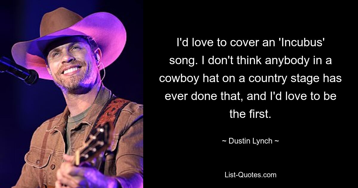 I'd love to cover an 'Incubus' song. I don't think anybody in a cowboy hat on a country stage has ever done that, and I'd love to be the first. — © Dustin Lynch