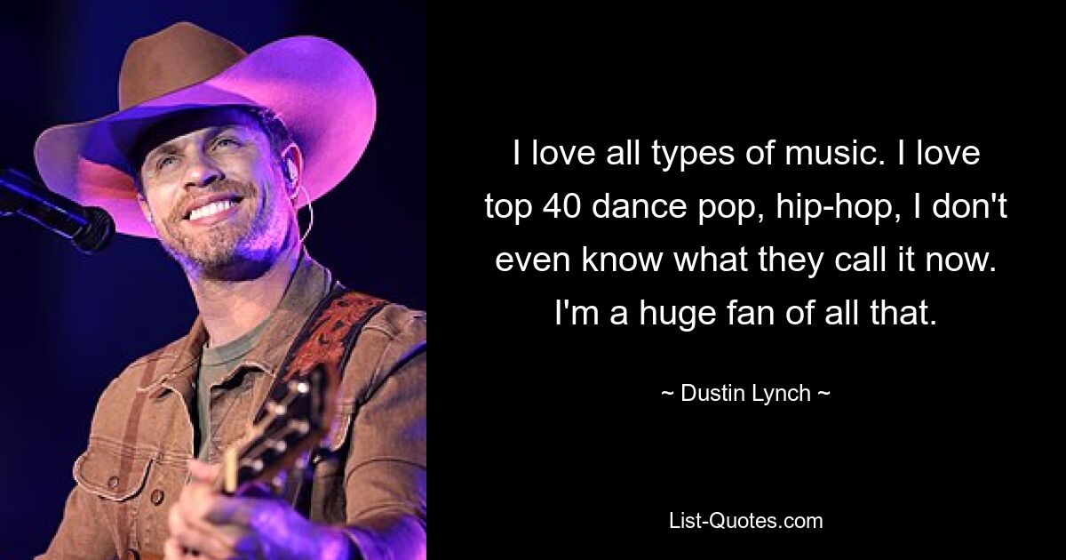 I love all types of music. I love top 40 dance pop, hip-hop, I don't even know what they call it now. I'm a huge fan of all that. — © Dustin Lynch