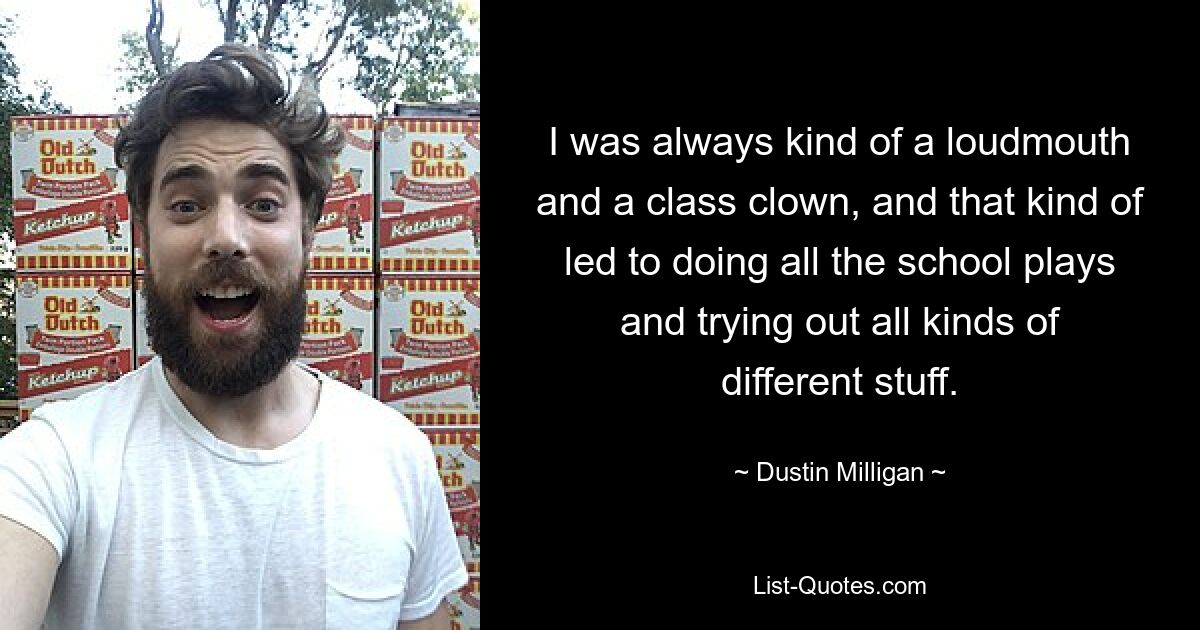 I was always kind of a loudmouth and a class clown, and that kind of led to doing all the school plays and trying out all kinds of different stuff. — © Dustin Milligan