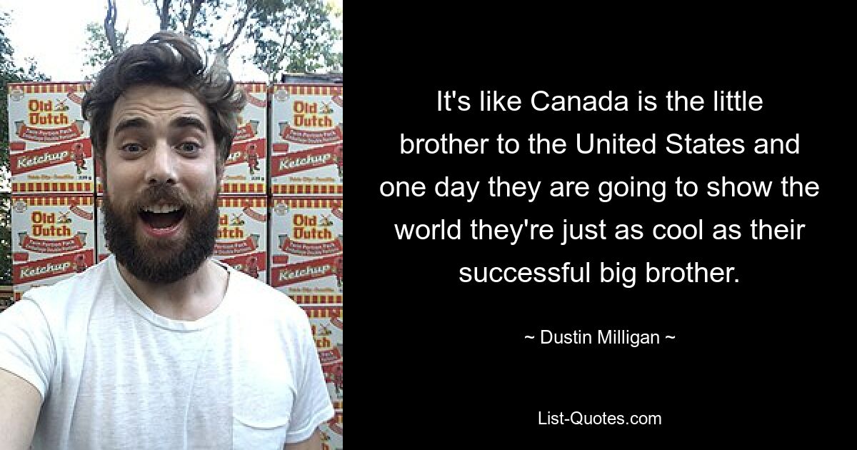 It's like Canada is the little brother to the United States and one day they are going to show the world they're just as cool as their successful big brother. — © Dustin Milligan